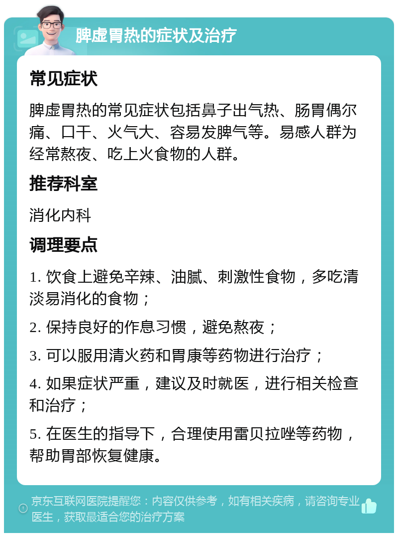 脾虚胃热的症状及治疗 常见症状 脾虚胃热的常见症状包括鼻子出气热、肠胃偶尔痛、口干、火气大、容易发脾气等。易感人群为经常熬夜、吃上火食物的人群。 推荐科室 消化内科 调理要点 1. 饮食上避免辛辣、油腻、刺激性食物，多吃清淡易消化的食物； 2. 保持良好的作息习惯，避免熬夜； 3. 可以服用清火药和胃康等药物进行治疗； 4. 如果症状严重，建议及时就医，进行相关检查和治疗； 5. 在医生的指导下，合理使用雷贝拉唑等药物，帮助胃部恢复健康。