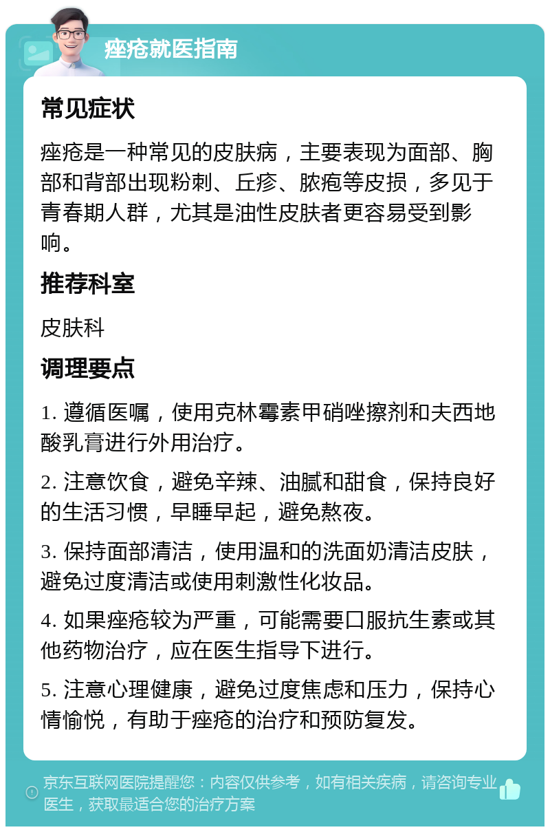 痤疮就医指南 常见症状 痤疮是一种常见的皮肤病，主要表现为面部、胸部和背部出现粉刺、丘疹、脓疱等皮损，多见于青春期人群，尤其是油性皮肤者更容易受到影响。 推荐科室 皮肤科 调理要点 1. 遵循医嘱，使用克林霉素甲硝唑擦剂和夫西地酸乳膏进行外用治疗。 2. 注意饮食，避免辛辣、油腻和甜食，保持良好的生活习惯，早睡早起，避免熬夜。 3. 保持面部清洁，使用温和的洗面奶清洁皮肤，避免过度清洁或使用刺激性化妆品。 4. 如果痤疮较为严重，可能需要口服抗生素或其他药物治疗，应在医生指导下进行。 5. 注意心理健康，避免过度焦虑和压力，保持心情愉悦，有助于痤疮的治疗和预防复发。