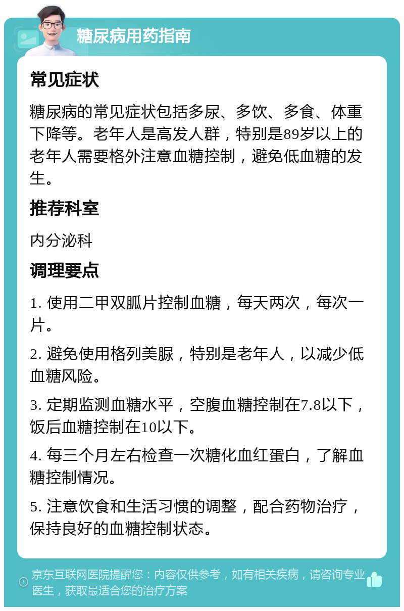 糖尿病用药指南 常见症状 糖尿病的常见症状包括多尿、多饮、多食、体重下降等。老年人是高发人群，特别是89岁以上的老年人需要格外注意血糖控制，避免低血糖的发生。 推荐科室 内分泌科 调理要点 1. 使用二甲双胍片控制血糖，每天两次，每次一片。 2. 避免使用格列美脲，特别是老年人，以减少低血糖风险。 3. 定期监测血糖水平，空腹血糖控制在7.8以下，饭后血糖控制在10以下。 4. 每三个月左右检查一次糖化血红蛋白，了解血糖控制情况。 5. 注意饮食和生活习惯的调整，配合药物治疗，保持良好的血糖控制状态。