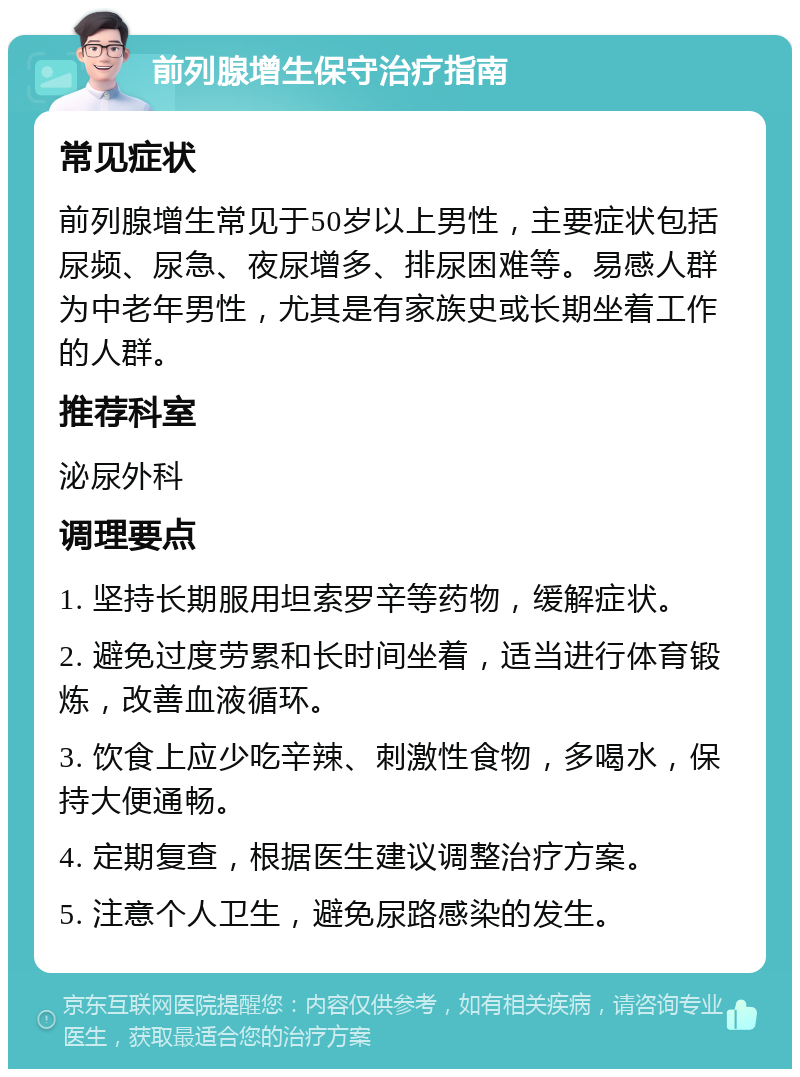 前列腺增生保守治疗指南 常见症状 前列腺增生常见于50岁以上男性，主要症状包括尿频、尿急、夜尿增多、排尿困难等。易感人群为中老年男性，尤其是有家族史或长期坐着工作的人群。 推荐科室 泌尿外科 调理要点 1. 坚持长期服用坦索罗辛等药物，缓解症状。 2. 避免过度劳累和长时间坐着，适当进行体育锻炼，改善血液循环。 3. 饮食上应少吃辛辣、刺激性食物，多喝水，保持大便通畅。 4. 定期复查，根据医生建议调整治疗方案。 5. 注意个人卫生，避免尿路感染的发生。