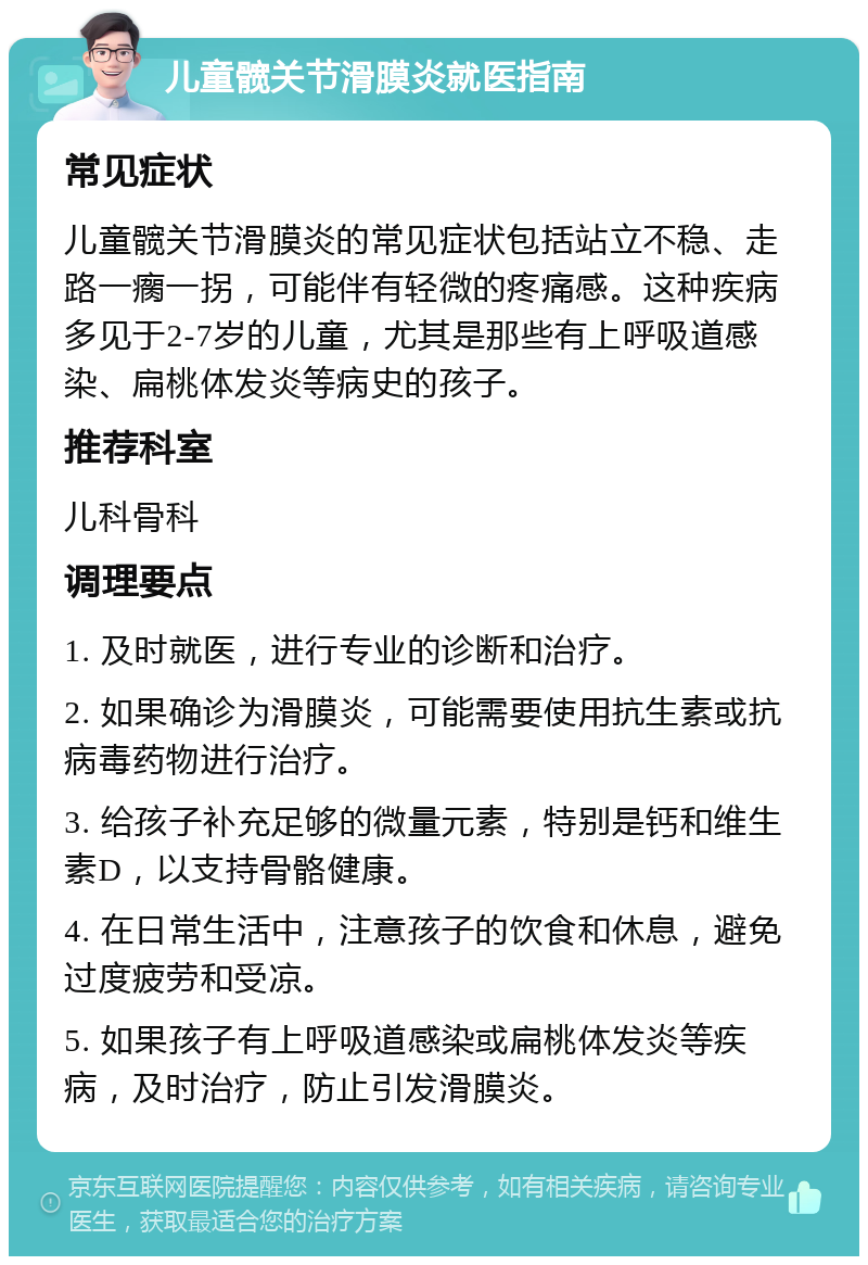 儿童髋关节滑膜炎就医指南 常见症状 儿童髋关节滑膜炎的常见症状包括站立不稳、走路一瘸一拐，可能伴有轻微的疼痛感。这种疾病多见于2-7岁的儿童，尤其是那些有上呼吸道感染、扁桃体发炎等病史的孩子。 推荐科室 儿科骨科 调理要点 1. 及时就医，进行专业的诊断和治疗。 2. 如果确诊为滑膜炎，可能需要使用抗生素或抗病毒药物进行治疗。 3. 给孩子补充足够的微量元素，特别是钙和维生素D，以支持骨骼健康。 4. 在日常生活中，注意孩子的饮食和休息，避免过度疲劳和受凉。 5. 如果孩子有上呼吸道感染或扁桃体发炎等疾病，及时治疗，防止引发滑膜炎。