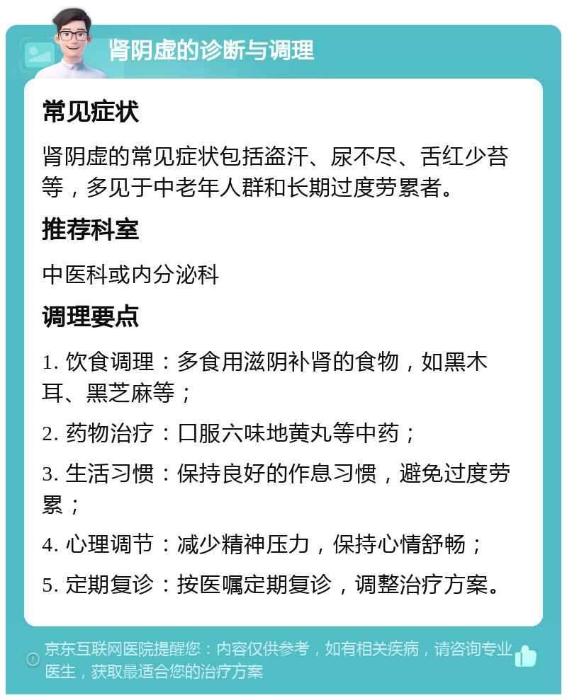 肾阴虚的诊断与调理 常见症状 肾阴虚的常见症状包括盗汗、尿不尽、舌红少苔等，多见于中老年人群和长期过度劳累者。 推荐科室 中医科或内分泌科 调理要点 1. 饮食调理：多食用滋阴补肾的食物，如黑木耳、黑芝麻等； 2. 药物治疗：口服六味地黄丸等中药； 3. 生活习惯：保持良好的作息习惯，避免过度劳累； 4. 心理调节：减少精神压力，保持心情舒畅； 5. 定期复诊：按医嘱定期复诊，调整治疗方案。