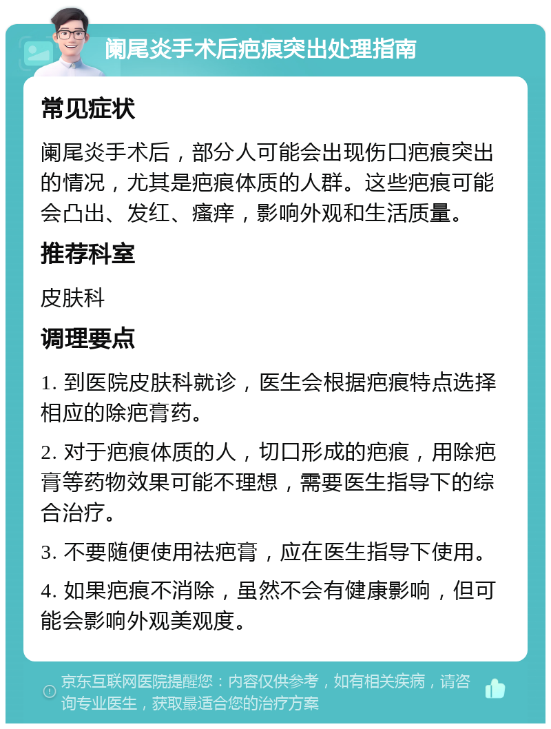 阑尾炎手术后疤痕突出处理指南 常见症状 阑尾炎手术后，部分人可能会出现伤口疤痕突出的情况，尤其是疤痕体质的人群。这些疤痕可能会凸出、发红、瘙痒，影响外观和生活质量。 推荐科室 皮肤科 调理要点 1. 到医院皮肤科就诊，医生会根据疤痕特点选择相应的除疤膏药。 2. 对于疤痕体质的人，切口形成的疤痕，用除疤膏等药物效果可能不理想，需要医生指导下的综合治疗。 3. 不要随便使用祛疤膏，应在医生指导下使用。 4. 如果疤痕不消除，虽然不会有健康影响，但可能会影响外观美观度。