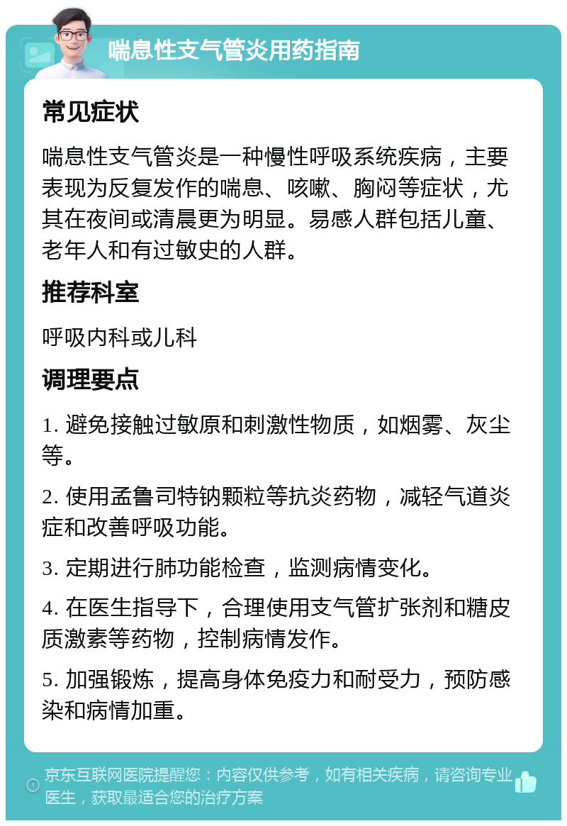 喘息性支气管炎用药指南 常见症状 喘息性支气管炎是一种慢性呼吸系统疾病，主要表现为反复发作的喘息、咳嗽、胸闷等症状，尤其在夜间或清晨更为明显。易感人群包括儿童、老年人和有过敏史的人群。 推荐科室 呼吸内科或儿科 调理要点 1. 避免接触过敏原和刺激性物质，如烟雾、灰尘等。 2. 使用孟鲁司特钠颗粒等抗炎药物，减轻气道炎症和改善呼吸功能。 3. 定期进行肺功能检查，监测病情变化。 4. 在医生指导下，合理使用支气管扩张剂和糖皮质激素等药物，控制病情发作。 5. 加强锻炼，提高身体免疫力和耐受力，预防感染和病情加重。