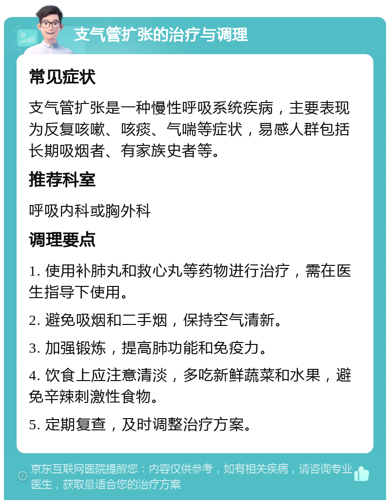 支气管扩张的治疗与调理 常见症状 支气管扩张是一种慢性呼吸系统疾病，主要表现为反复咳嗽、咳痰、气喘等症状，易感人群包括长期吸烟者、有家族史者等。 推荐科室 呼吸内科或胸外科 调理要点 1. 使用补肺丸和救心丸等药物进行治疗，需在医生指导下使用。 2. 避免吸烟和二手烟，保持空气清新。 3. 加强锻炼，提高肺功能和免疫力。 4. 饮食上应注意清淡，多吃新鲜蔬菜和水果，避免辛辣刺激性食物。 5. 定期复查，及时调整治疗方案。