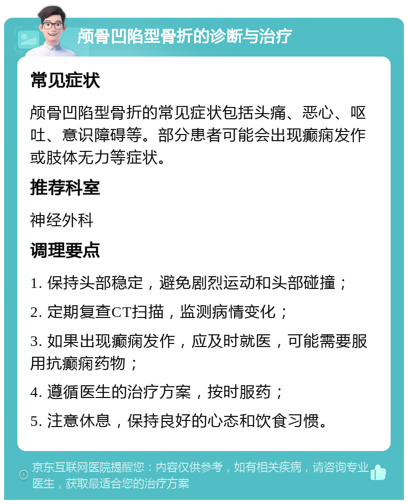 颅骨凹陷型骨折的诊断与治疗 常见症状 颅骨凹陷型骨折的常见症状包括头痛、恶心、呕吐、意识障碍等。部分患者可能会出现癫痫发作或肢体无力等症状。 推荐科室 神经外科 调理要点 1. 保持头部稳定，避免剧烈运动和头部碰撞； 2. 定期复查CT扫描，监测病情变化； 3. 如果出现癫痫发作，应及时就医，可能需要服用抗癫痫药物； 4. 遵循医生的治疗方案，按时服药； 5. 注意休息，保持良好的心态和饮食习惯。