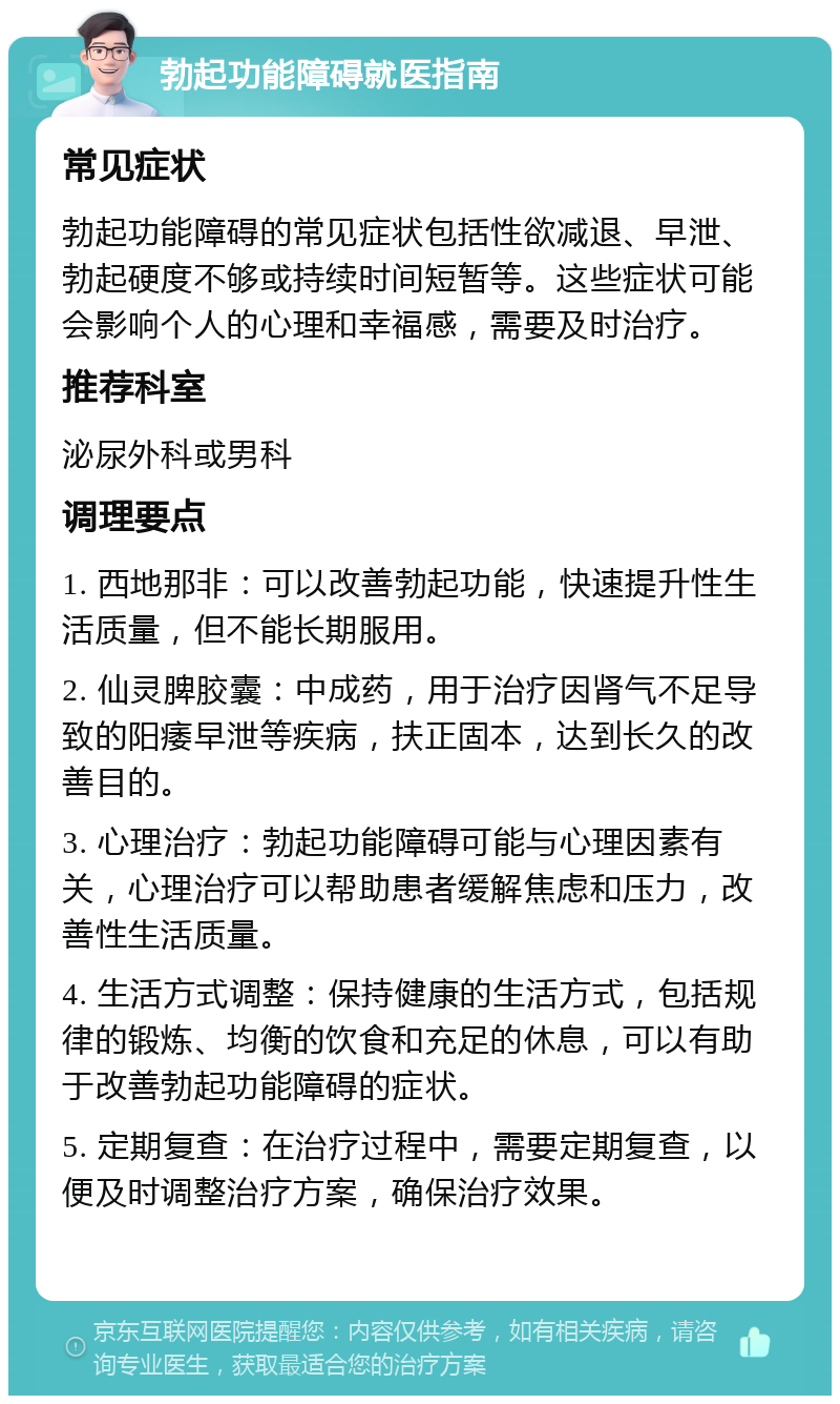 勃起功能障碍就医指南 常见症状 勃起功能障碍的常见症状包括性欲减退、早泄、勃起硬度不够或持续时间短暂等。这些症状可能会影响个人的心理和幸福感，需要及时治疗。 推荐科室 泌尿外科或男科 调理要点 1. 西地那非：可以改善勃起功能，快速提升性生活质量，但不能长期服用。 2. 仙灵脾胶囊：中成药，用于治疗因肾气不足导致的阳痿早泄等疾病，扶正固本，达到长久的改善目的。 3. 心理治疗：勃起功能障碍可能与心理因素有关，心理治疗可以帮助患者缓解焦虑和压力，改善性生活质量。 4. 生活方式调整：保持健康的生活方式，包括规律的锻炼、均衡的饮食和充足的休息，可以有助于改善勃起功能障碍的症状。 5. 定期复查：在治疗过程中，需要定期复查，以便及时调整治疗方案，确保治疗效果。