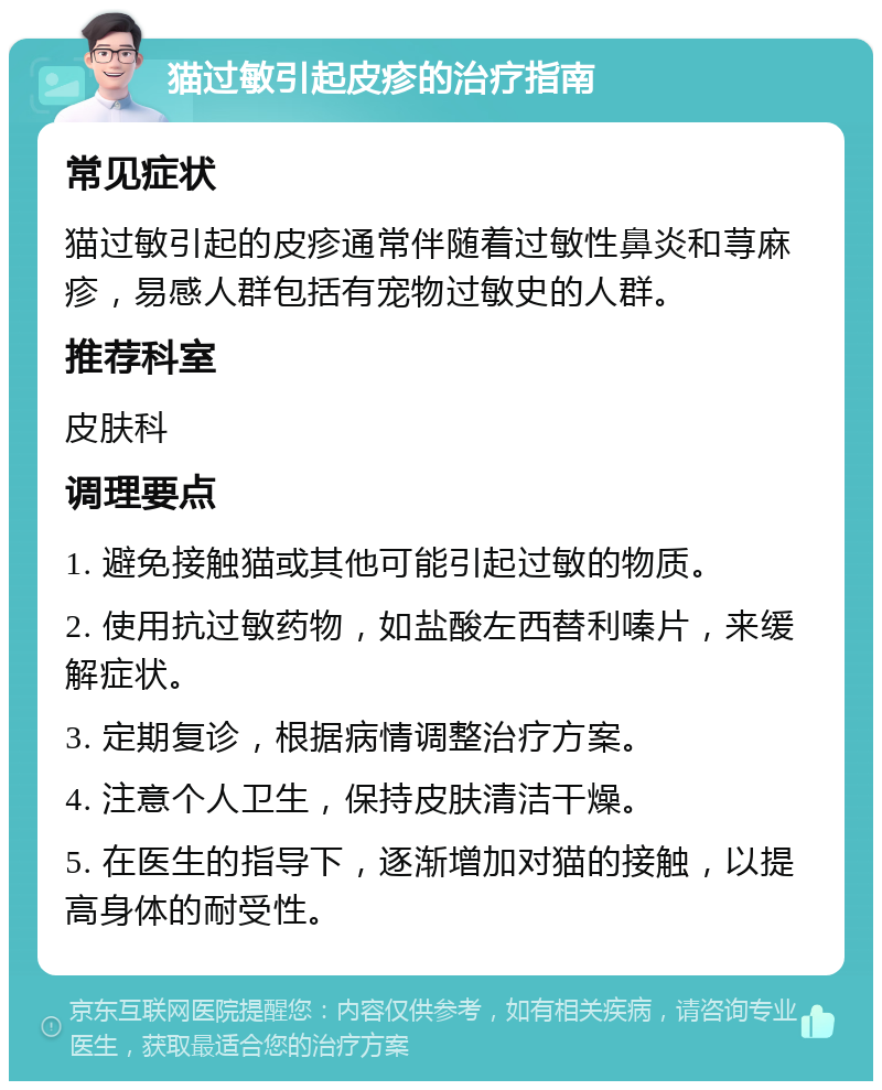 猫过敏引起皮疹的治疗指南 常见症状 猫过敏引起的皮疹通常伴随着过敏性鼻炎和荨麻疹，易感人群包括有宠物过敏史的人群。 推荐科室 皮肤科 调理要点 1. 避免接触猫或其他可能引起过敏的物质。 2. 使用抗过敏药物，如盐酸左西替利嗪片，来缓解症状。 3. 定期复诊，根据病情调整治疗方案。 4. 注意个人卫生，保持皮肤清洁干燥。 5. 在医生的指导下，逐渐增加对猫的接触，以提高身体的耐受性。