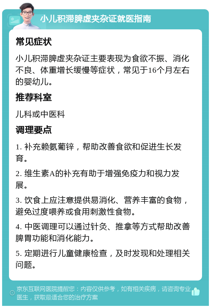 小儿积滞脾虚夹杂证就医指南 常见症状 小儿积滞脾虚夹杂证主要表现为食欲不振、消化不良、体重增长缓慢等症状，常见于16个月左右的婴幼儿。 推荐科室 儿科或中医科 调理要点 1. 补充赖氨葡锌，帮助改善食欲和促进生长发育。 2. 维生素A的补充有助于增强免疫力和视力发展。 3. 饮食上应注意提供易消化、营养丰富的食物，避免过度喂养或食用刺激性食物。 4. 中医调理可以通过针灸、推拿等方式帮助改善脾胃功能和消化能力。 5. 定期进行儿童健康检查，及时发现和处理相关问题。