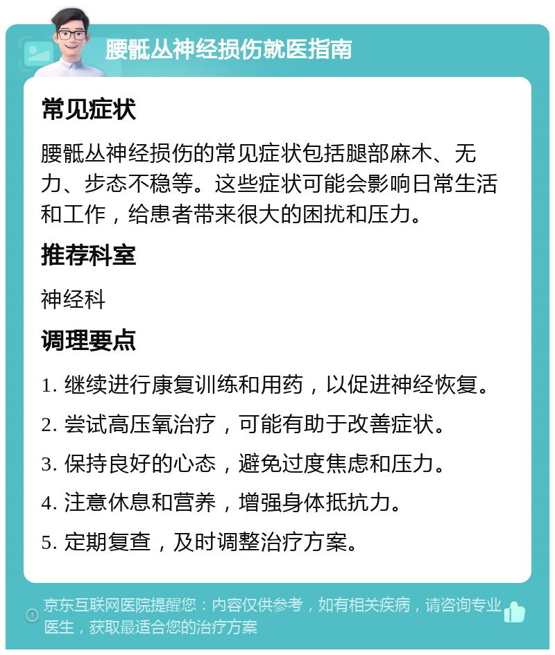 腰骶丛神经损伤就医指南 常见症状 腰骶丛神经损伤的常见症状包括腿部麻木、无力、步态不稳等。这些症状可能会影响日常生活和工作，给患者带来很大的困扰和压力。 推荐科室 神经科 调理要点 1. 继续进行康复训练和用药，以促进神经恢复。 2. 尝试高压氧治疗，可能有助于改善症状。 3. 保持良好的心态，避免过度焦虑和压力。 4. 注意休息和营养，增强身体抵抗力。 5. 定期复查，及时调整治疗方案。