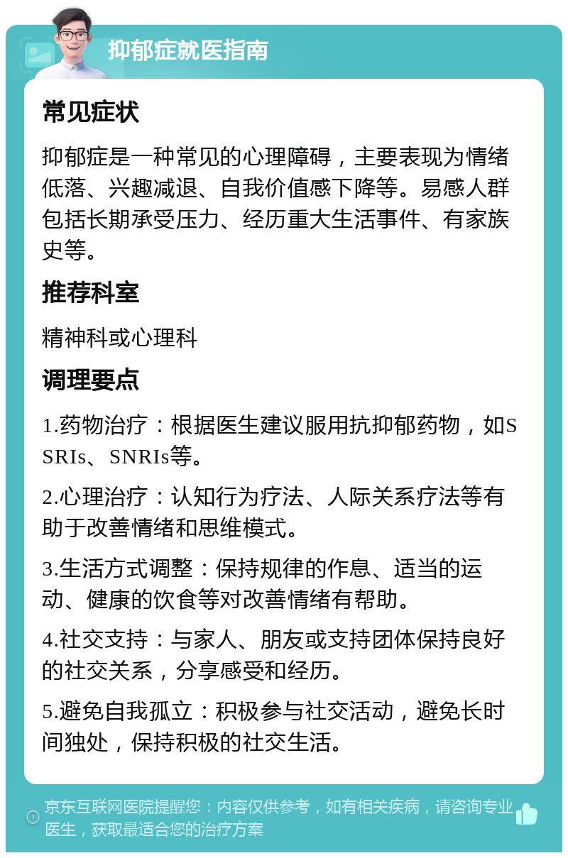 抑郁症就医指南 常见症状 抑郁症是一种常见的心理障碍，主要表现为情绪低落、兴趣减退、自我价值感下降等。易感人群包括长期承受压力、经历重大生活事件、有家族史等。 推荐科室 精神科或心理科 调理要点 1.药物治疗：根据医生建议服用抗抑郁药物，如SSRIs、SNRIs等。 2.心理治疗：认知行为疗法、人际关系疗法等有助于改善情绪和思维模式。 3.生活方式调整：保持规律的作息、适当的运动、健康的饮食等对改善情绪有帮助。 4.社交支持：与家人、朋友或支持团体保持良好的社交关系，分享感受和经历。 5.避免自我孤立：积极参与社交活动，避免长时间独处，保持积极的社交生活。