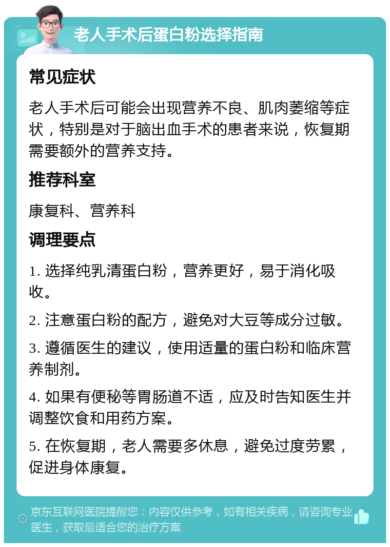 老人手术后蛋白粉选择指南 常见症状 老人手术后可能会出现营养不良、肌肉萎缩等症状，特别是对于脑出血手术的患者来说，恢复期需要额外的营养支持。 推荐科室 康复科、营养科 调理要点 1. 选择纯乳清蛋白粉，营养更好，易于消化吸收。 2. 注意蛋白粉的配方，避免对大豆等成分过敏。 3. 遵循医生的建议，使用适量的蛋白粉和临床营养制剂。 4. 如果有便秘等胃肠道不适，应及时告知医生并调整饮食和用药方案。 5. 在恢复期，老人需要多休息，避免过度劳累，促进身体康复。