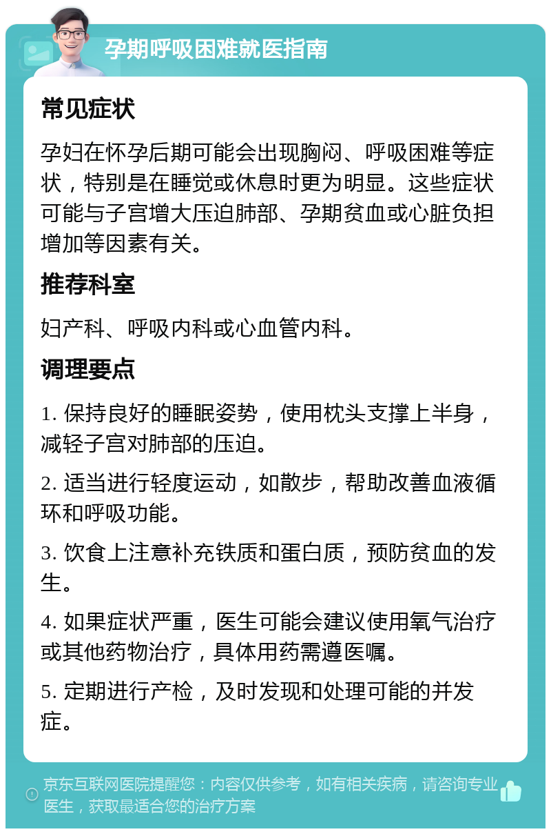 孕期呼吸困难就医指南 常见症状 孕妇在怀孕后期可能会出现胸闷、呼吸困难等症状，特别是在睡觉或休息时更为明显。这些症状可能与子宫增大压迫肺部、孕期贫血或心脏负担增加等因素有关。 推荐科室 妇产科、呼吸内科或心血管内科。 调理要点 1. 保持良好的睡眠姿势，使用枕头支撑上半身，减轻子宫对肺部的压迫。 2. 适当进行轻度运动，如散步，帮助改善血液循环和呼吸功能。 3. 饮食上注意补充铁质和蛋白质，预防贫血的发生。 4. 如果症状严重，医生可能会建议使用氧气治疗或其他药物治疗，具体用药需遵医嘱。 5. 定期进行产检，及时发现和处理可能的并发症。