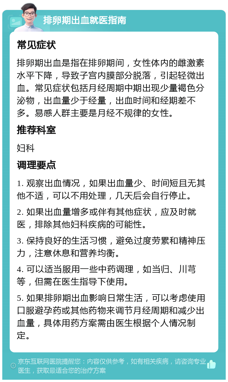 排卵期出血就医指南 常见症状 排卵期出血是指在排卵期间，女性体内的雌激素水平下降，导致子宫内膜部分脱落，引起轻微出血。常见症状包括月经周期中期出现少量褐色分泌物，出血量少于经量，出血时间和经期差不多。易感人群主要是月经不规律的女性。 推荐科室 妇科 调理要点 1. 观察出血情况，如果出血量少、时间短且无其他不适，可以不用处理，几天后会自行停止。 2. 如果出血量增多或伴有其他症状，应及时就医，排除其他妇科疾病的可能性。 3. 保持良好的生活习惯，避免过度劳累和精神压力，注意休息和营养均衡。 4. 可以适当服用一些中药调理，如当归、川芎等，但需在医生指导下使用。 5. 如果排卵期出血影响日常生活，可以考虑使用口服避孕药或其他药物来调节月经周期和减少出血量，具体用药方案需由医生根据个人情况制定。