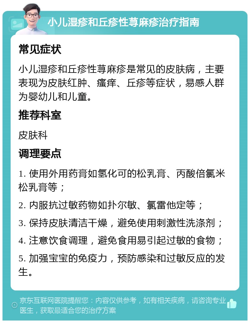 小儿湿疹和丘疹性荨麻疹治疗指南 常见症状 小儿湿疹和丘疹性荨麻疹是常见的皮肤病，主要表现为皮肤红肿、瘙痒、丘疹等症状，易感人群为婴幼儿和儿童。 推荐科室 皮肤科 调理要点 1. 使用外用药膏如氢化可的松乳膏、丙酸倍氯米松乳膏等； 2. 内服抗过敏药物如扑尔敏、氯雷他定等； 3. 保持皮肤清洁干燥，避免使用刺激性洗涤剂； 4. 注意饮食调理，避免食用易引起过敏的食物； 5. 加强宝宝的免疫力，预防感染和过敏反应的发生。