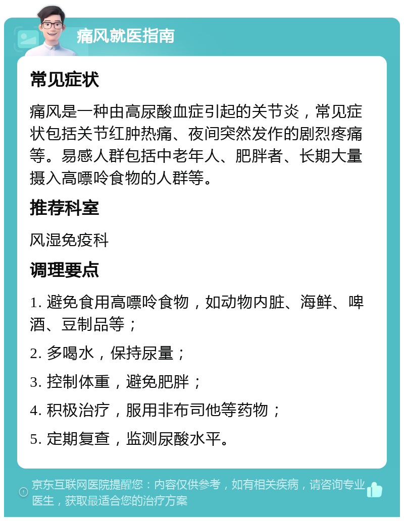 痛风就医指南 常见症状 痛风是一种由高尿酸血症引起的关节炎，常见症状包括关节红肿热痛、夜间突然发作的剧烈疼痛等。易感人群包括中老年人、肥胖者、长期大量摄入高嘌呤食物的人群等。 推荐科室 风湿免疫科 调理要点 1. 避免食用高嘌呤食物，如动物内脏、海鲜、啤酒、豆制品等； 2. 多喝水，保持尿量； 3. 控制体重，避免肥胖； 4. 积极治疗，服用非布司他等药物； 5. 定期复查，监测尿酸水平。