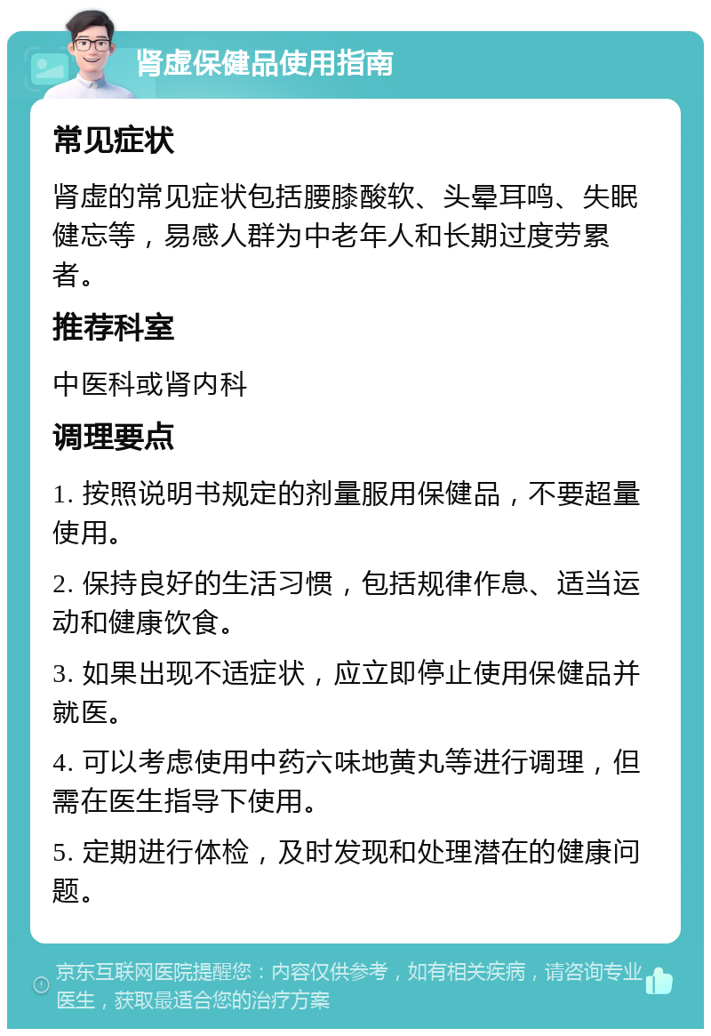 肾虚保健品使用指南 常见症状 肾虚的常见症状包括腰膝酸软、头晕耳鸣、失眠健忘等，易感人群为中老年人和长期过度劳累者。 推荐科室 中医科或肾内科 调理要点 1. 按照说明书规定的剂量服用保健品，不要超量使用。 2. 保持良好的生活习惯，包括规律作息、适当运动和健康饮食。 3. 如果出现不适症状，应立即停止使用保健品并就医。 4. 可以考虑使用中药六味地黄丸等进行调理，但需在医生指导下使用。 5. 定期进行体检，及时发现和处理潜在的健康问题。