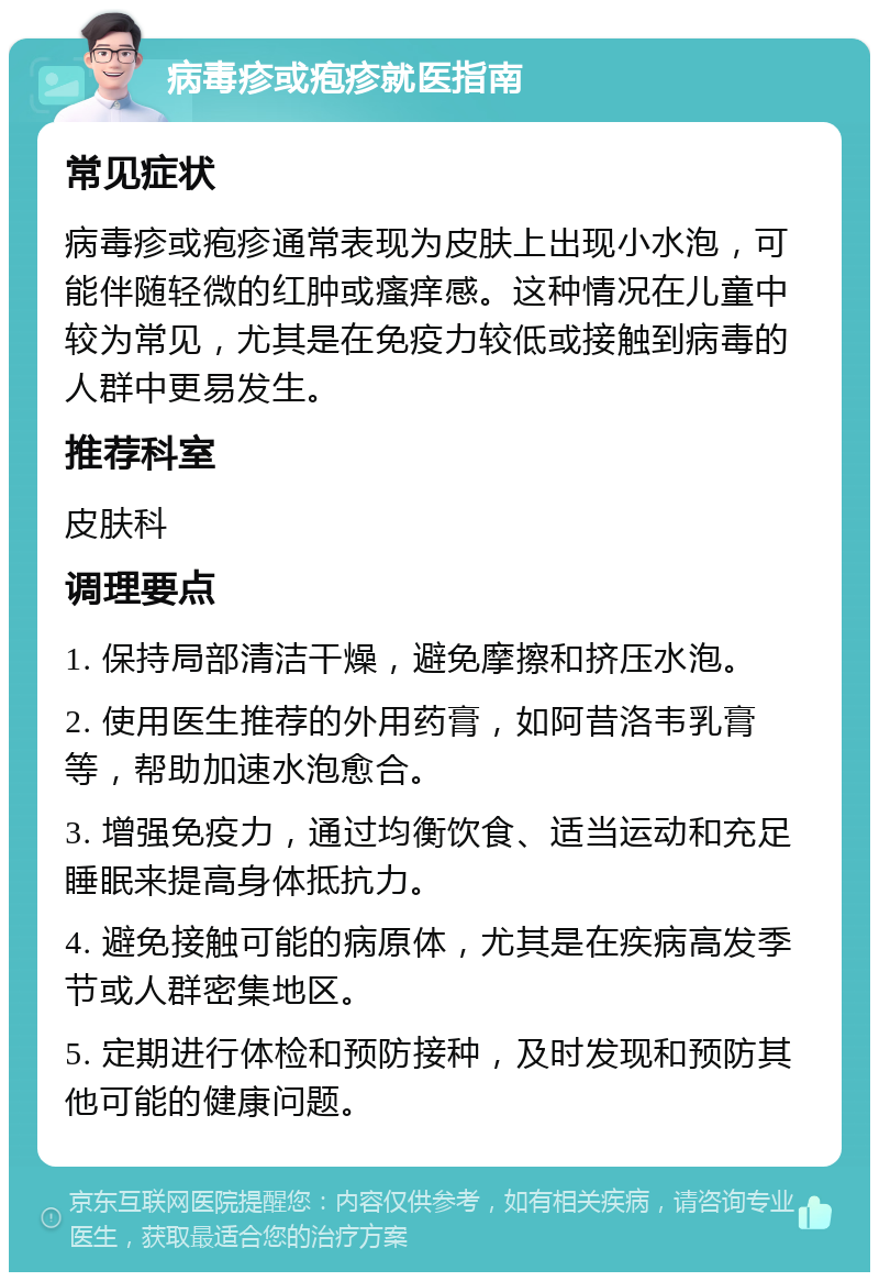 病毒疹或疱疹就医指南 常见症状 病毒疹或疱疹通常表现为皮肤上出现小水泡，可能伴随轻微的红肿或瘙痒感。这种情况在儿童中较为常见，尤其是在免疫力较低或接触到病毒的人群中更易发生。 推荐科室 皮肤科 调理要点 1. 保持局部清洁干燥，避免摩擦和挤压水泡。 2. 使用医生推荐的外用药膏，如阿昔洛韦乳膏等，帮助加速水泡愈合。 3. 增强免疫力，通过均衡饮食、适当运动和充足睡眠来提高身体抵抗力。 4. 避免接触可能的病原体，尤其是在疾病高发季节或人群密集地区。 5. 定期进行体检和预防接种，及时发现和预防其他可能的健康问题。