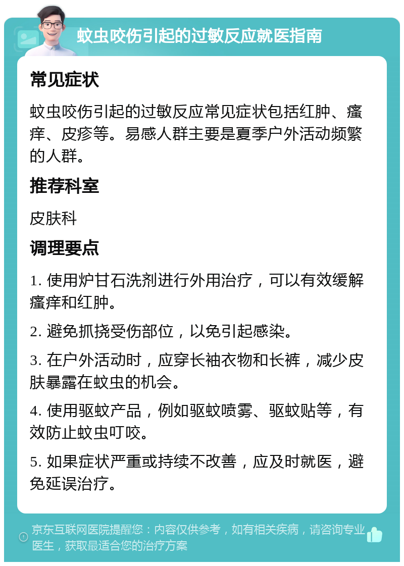 蚊虫咬伤引起的过敏反应就医指南 常见症状 蚊虫咬伤引起的过敏反应常见症状包括红肿、瘙痒、皮疹等。易感人群主要是夏季户外活动频繁的人群。 推荐科室 皮肤科 调理要点 1. 使用炉甘石洗剂进行外用治疗，可以有效缓解瘙痒和红肿。 2. 避免抓挠受伤部位，以免引起感染。 3. 在户外活动时，应穿长袖衣物和长裤，减少皮肤暴露在蚊虫的机会。 4. 使用驱蚊产品，例如驱蚊喷雾、驱蚊贴等，有效防止蚊虫叮咬。 5. 如果症状严重或持续不改善，应及时就医，避免延误治疗。