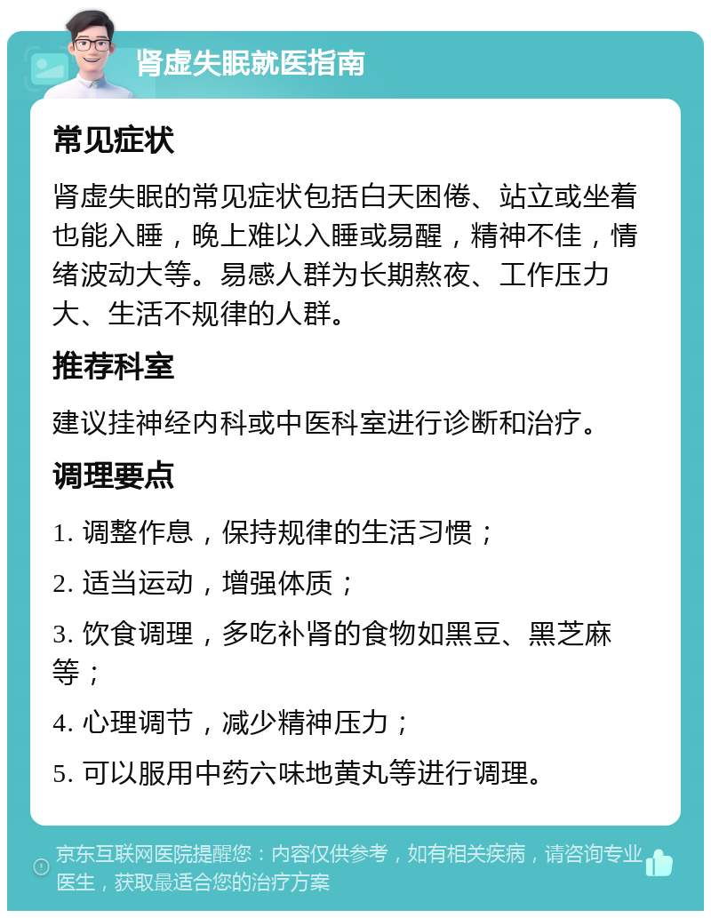 肾虚失眠就医指南 常见症状 肾虚失眠的常见症状包括白天困倦、站立或坐着也能入睡，晚上难以入睡或易醒，精神不佳，情绪波动大等。易感人群为长期熬夜、工作压力大、生活不规律的人群。 推荐科室 建议挂神经内科或中医科室进行诊断和治疗。 调理要点 1. 调整作息，保持规律的生活习惯； 2. 适当运动，增强体质； 3. 饮食调理，多吃补肾的食物如黑豆、黑芝麻等； 4. 心理调节，减少精神压力； 5. 可以服用中药六味地黄丸等进行调理。