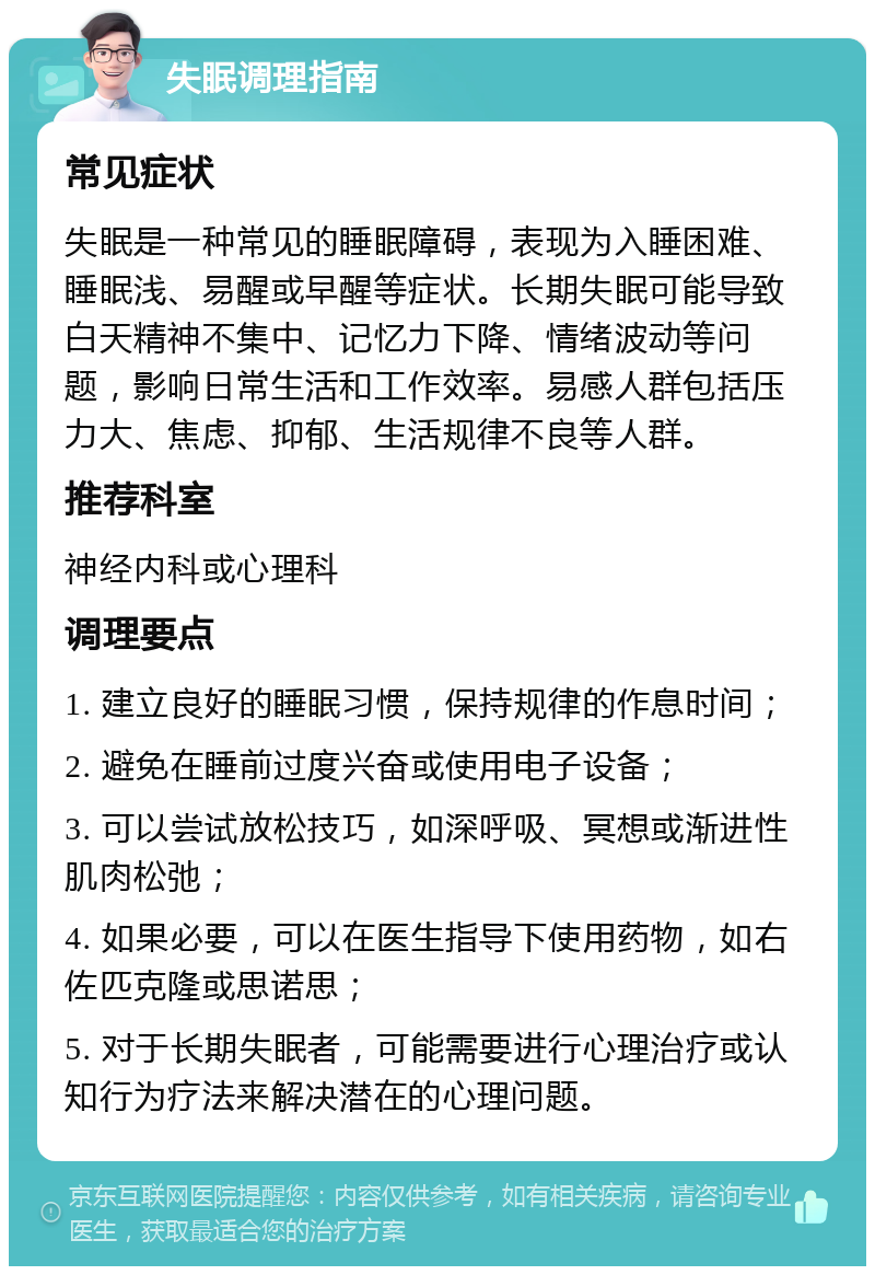 失眠调理指南 常见症状 失眠是一种常见的睡眠障碍，表现为入睡困难、睡眠浅、易醒或早醒等症状。长期失眠可能导致白天精神不集中、记忆力下降、情绪波动等问题，影响日常生活和工作效率。易感人群包括压力大、焦虑、抑郁、生活规律不良等人群。 推荐科室 神经内科或心理科 调理要点 1. 建立良好的睡眠习惯，保持规律的作息时间； 2. 避免在睡前过度兴奋或使用电子设备； 3. 可以尝试放松技巧，如深呼吸、冥想或渐进性肌肉松弛； 4. 如果必要，可以在医生指导下使用药物，如右佐匹克隆或思诺思； 5. 对于长期失眠者，可能需要进行心理治疗或认知行为疗法来解决潜在的心理问题。