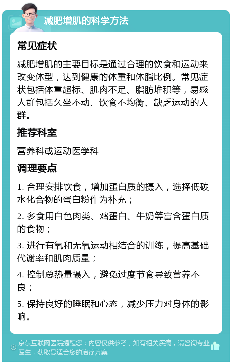 减肥增肌的科学方法 常见症状 减肥增肌的主要目标是通过合理的饮食和运动来改变体型，达到健康的体重和体脂比例。常见症状包括体重超标、肌肉不足、脂肪堆积等，易感人群包括久坐不动、饮食不均衡、缺乏运动的人群。 推荐科室 营养科或运动医学科 调理要点 1. 合理安排饮食，增加蛋白质的摄入，选择低碳水化合物的蛋白粉作为补充； 2. 多食用白色肉类、鸡蛋白、牛奶等富含蛋白质的食物； 3. 进行有氧和无氧运动相结合的训练，提高基础代谢率和肌肉质量； 4. 控制总热量摄入，避免过度节食导致营养不良； 5. 保持良好的睡眠和心态，减少压力对身体的影响。