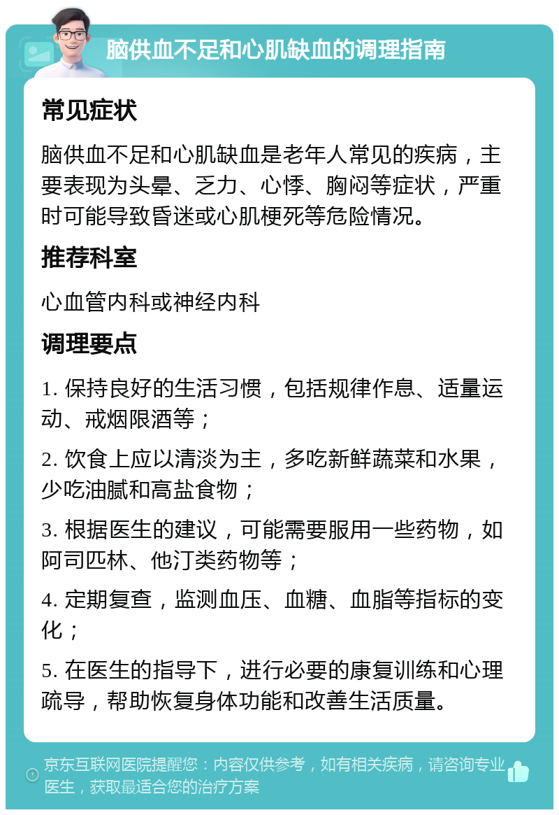 脑供血不足和心肌缺血的调理指南 常见症状 脑供血不足和心肌缺血是老年人常见的疾病，主要表现为头晕、乏力、心悸、胸闷等症状，严重时可能导致昏迷或心肌梗死等危险情况。 推荐科室 心血管内科或神经内科 调理要点 1. 保持良好的生活习惯，包括规律作息、适量运动、戒烟限酒等； 2. 饮食上应以清淡为主，多吃新鲜蔬菜和水果，少吃油腻和高盐食物； 3. 根据医生的建议，可能需要服用一些药物，如阿司匹林、他汀类药物等； 4. 定期复查，监测血压、血糖、血脂等指标的变化； 5. 在医生的指导下，进行必要的康复训练和心理疏导，帮助恢复身体功能和改善生活质量。