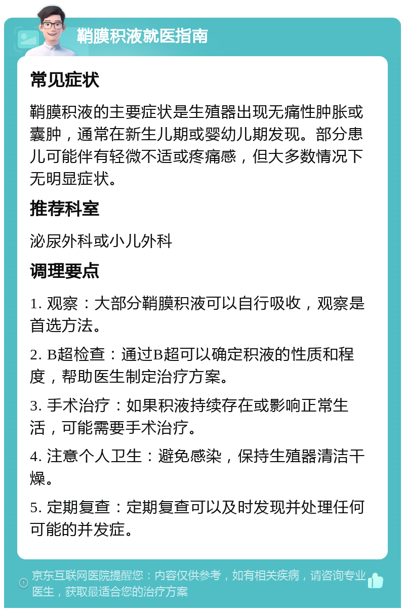 鞘膜积液就医指南 常见症状 鞘膜积液的主要症状是生殖器出现无痛性肿胀或囊肿，通常在新生儿期或婴幼儿期发现。部分患儿可能伴有轻微不适或疼痛感，但大多数情况下无明显症状。 推荐科室 泌尿外科或小儿外科 调理要点 1. 观察：大部分鞘膜积液可以自行吸收，观察是首选方法。 2. B超检查：通过B超可以确定积液的性质和程度，帮助医生制定治疗方案。 3. 手术治疗：如果积液持续存在或影响正常生活，可能需要手术治疗。 4. 注意个人卫生：避免感染，保持生殖器清洁干燥。 5. 定期复查：定期复查可以及时发现并处理任何可能的并发症。