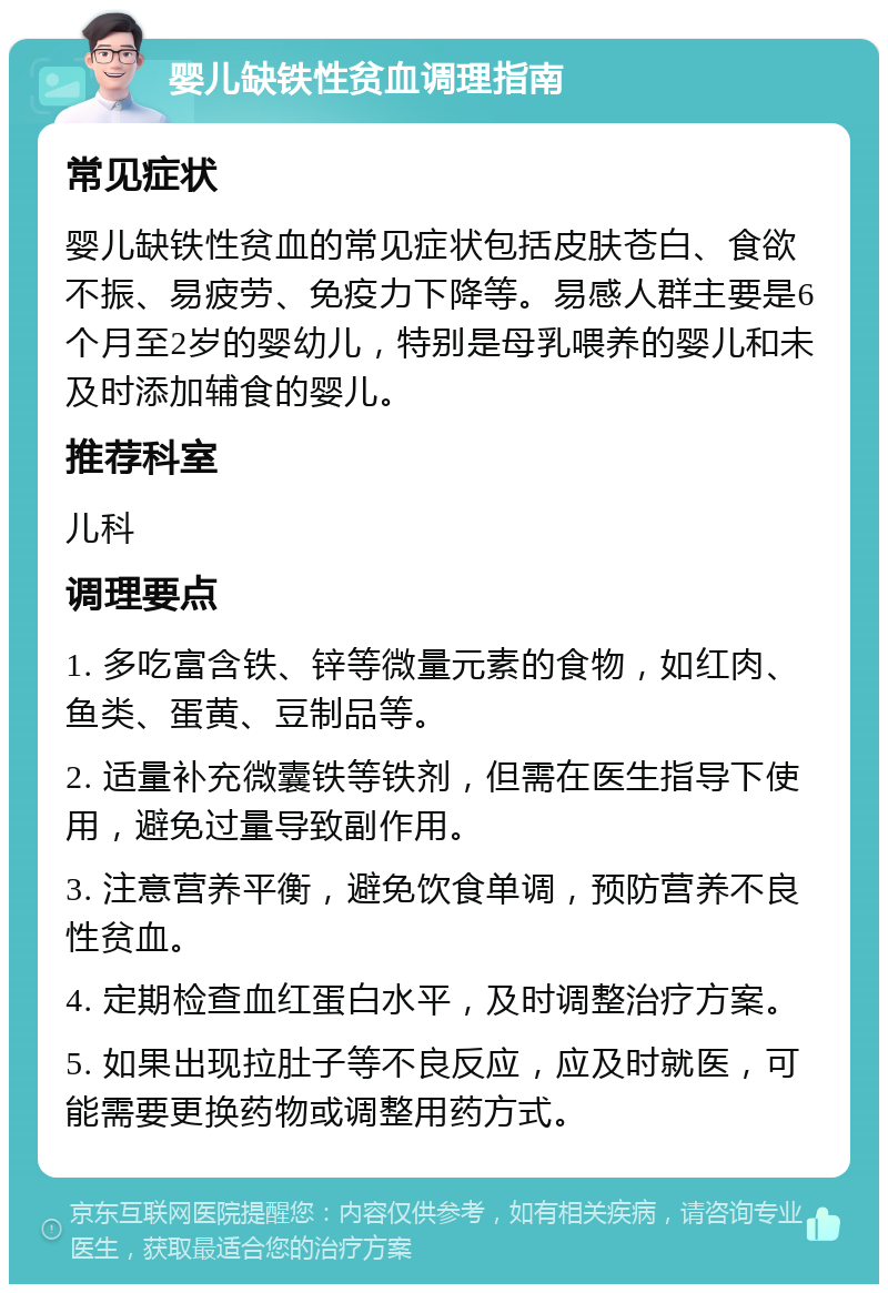 婴儿缺铁性贫血调理指南 常见症状 婴儿缺铁性贫血的常见症状包括皮肤苍白、食欲不振、易疲劳、免疫力下降等。易感人群主要是6个月至2岁的婴幼儿，特别是母乳喂养的婴儿和未及时添加辅食的婴儿。 推荐科室 儿科 调理要点 1. 多吃富含铁、锌等微量元素的食物，如红肉、鱼类、蛋黄、豆制品等。 2. 适量补充微囊铁等铁剂，但需在医生指导下使用，避免过量导致副作用。 3. 注意营养平衡，避免饮食单调，预防营养不良性贫血。 4. 定期检查血红蛋白水平，及时调整治疗方案。 5. 如果出现拉肚子等不良反应，应及时就医，可能需要更换药物或调整用药方式。