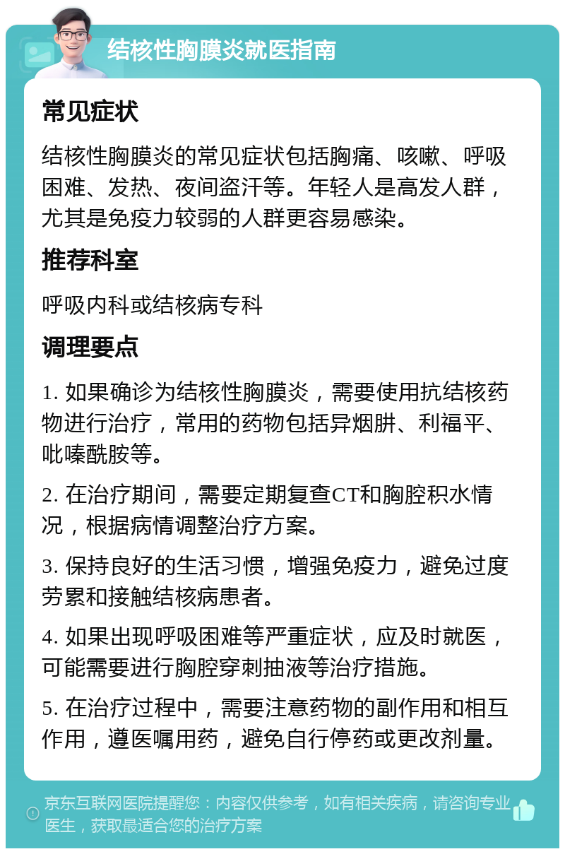 结核性胸膜炎就医指南 常见症状 结核性胸膜炎的常见症状包括胸痛、咳嗽、呼吸困难、发热、夜间盗汗等。年轻人是高发人群，尤其是免疫力较弱的人群更容易感染。 推荐科室 呼吸内科或结核病专科 调理要点 1. 如果确诊为结核性胸膜炎，需要使用抗结核药物进行治疗，常用的药物包括异烟肼、利福平、吡嗪酰胺等。 2. 在治疗期间，需要定期复查CT和胸腔积水情况，根据病情调整治疗方案。 3. 保持良好的生活习惯，增强免疫力，避免过度劳累和接触结核病患者。 4. 如果出现呼吸困难等严重症状，应及时就医，可能需要进行胸腔穿刺抽液等治疗措施。 5. 在治疗过程中，需要注意药物的副作用和相互作用，遵医嘱用药，避免自行停药或更改剂量。