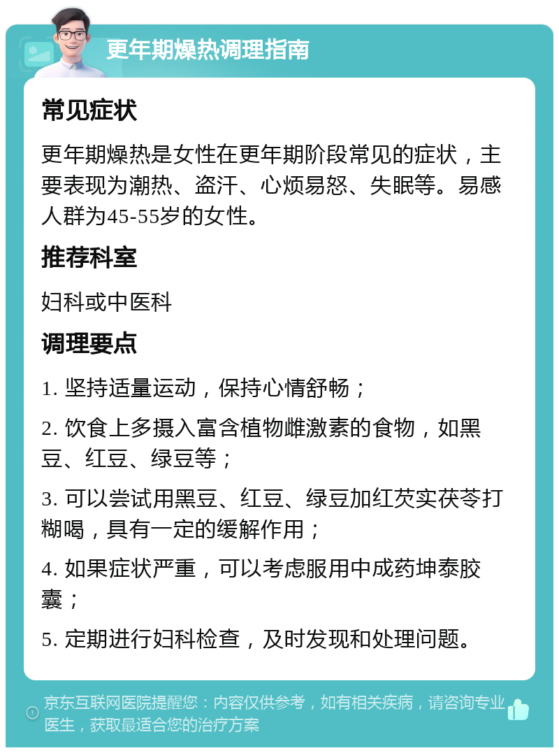 更年期燥热调理指南 常见症状 更年期燥热是女性在更年期阶段常见的症状，主要表现为潮热、盗汗、心烦易怒、失眠等。易感人群为45-55岁的女性。 推荐科室 妇科或中医科 调理要点 1. 坚持适量运动，保持心情舒畅； 2. 饮食上多摄入富含植物雌激素的食物，如黑豆、红豆、绿豆等； 3. 可以尝试用黑豆、红豆、绿豆加红芡实茯苓打糊喝，具有一定的缓解作用； 4. 如果症状严重，可以考虑服用中成药坤泰胶囊； 5. 定期进行妇科检查，及时发现和处理问题。