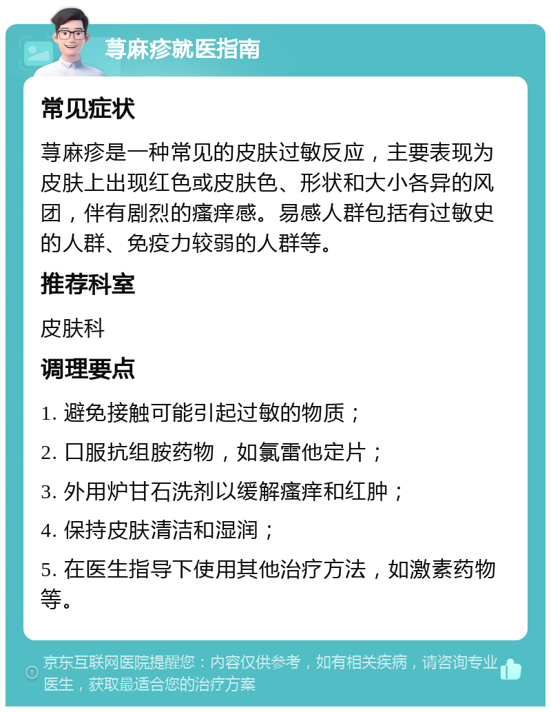 荨麻疹就医指南 常见症状 荨麻疹是一种常见的皮肤过敏反应，主要表现为皮肤上出现红色或皮肤色、形状和大小各异的风团，伴有剧烈的瘙痒感。易感人群包括有过敏史的人群、免疫力较弱的人群等。 推荐科室 皮肤科 调理要点 1. 避免接触可能引起过敏的物质； 2. 口服抗组胺药物，如氯雷他定片； 3. 外用炉甘石洗剂以缓解瘙痒和红肿； 4. 保持皮肤清洁和湿润； 5. 在医生指导下使用其他治疗方法，如激素药物等。