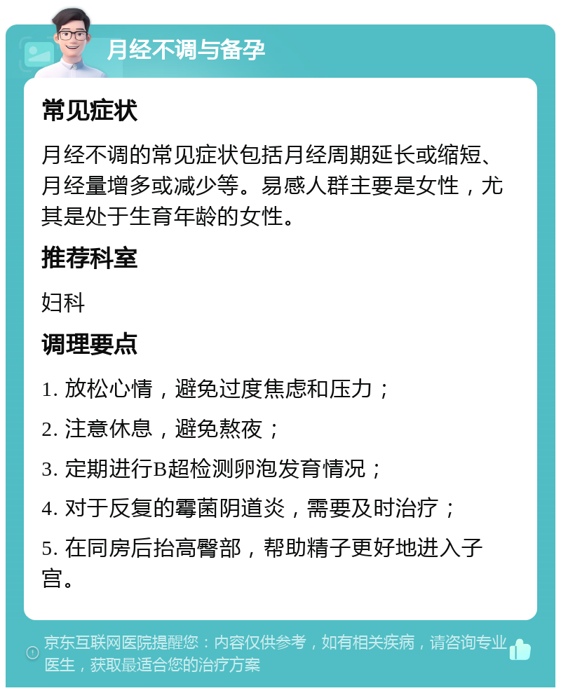 月经不调与备孕 常见症状 月经不调的常见症状包括月经周期延长或缩短、月经量增多或减少等。易感人群主要是女性，尤其是处于生育年龄的女性。 推荐科室 妇科 调理要点 1. 放松心情，避免过度焦虑和压力； 2. 注意休息，避免熬夜； 3. 定期进行B超检测卵泡发育情况； 4. 对于反复的霉菌阴道炎，需要及时治疗； 5. 在同房后抬高臀部，帮助精子更好地进入子宫。