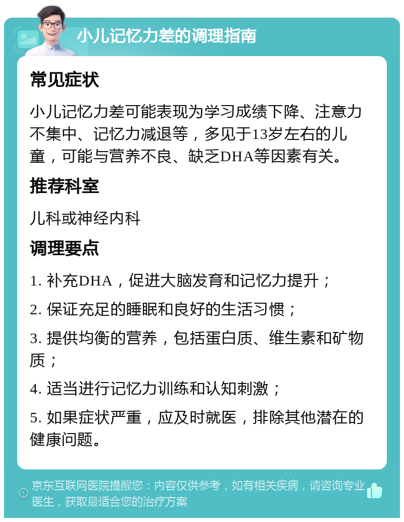 小儿记忆力差的调理指南 常见症状 小儿记忆力差可能表现为学习成绩下降、注意力不集中、记忆力减退等，多见于13岁左右的儿童，可能与营养不良、缺乏DHA等因素有关。 推荐科室 儿科或神经内科 调理要点 1. 补充DHA，促进大脑发育和记忆力提升； 2. 保证充足的睡眠和良好的生活习惯； 3. 提供均衡的营养，包括蛋白质、维生素和矿物质； 4. 适当进行记忆力训练和认知刺激； 5. 如果症状严重，应及时就医，排除其他潜在的健康问题。