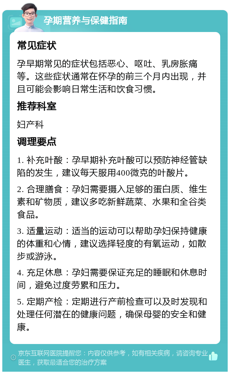 孕期营养与保健指南 常见症状 孕早期常见的症状包括恶心、呕吐、乳房胀痛等。这些症状通常在怀孕的前三个月内出现，并且可能会影响日常生活和饮食习惯。 推荐科室 妇产科 调理要点 1. 补充叶酸：孕早期补充叶酸可以预防神经管缺陷的发生，建议每天服用400微克的叶酸片。 2. 合理膳食：孕妇需要摄入足够的蛋白质、维生素和矿物质，建议多吃新鲜蔬菜、水果和全谷类食品。 3. 适量运动：适当的运动可以帮助孕妇保持健康的体重和心情，建议选择轻度的有氧运动，如散步或游泳。 4. 充足休息：孕妇需要保证充足的睡眠和休息时间，避免过度劳累和压力。 5. 定期产检：定期进行产前检查可以及时发现和处理任何潜在的健康问题，确保母婴的安全和健康。