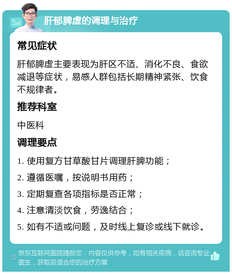 肝郁脾虚的调理与治疗 常见症状 肝郁脾虚主要表现为肝区不适、消化不良、食欲减退等症状，易感人群包括长期精神紧张、饮食不规律者。 推荐科室 中医科 调理要点 1. 使用复方甘草酸甘片调理肝脾功能； 2. 遵循医嘱，按说明书用药； 3. 定期复查各项指标是否正常； 4. 注意清淡饮食，劳逸结合； 5. 如有不适或问题，及时线上复诊或线下就诊。