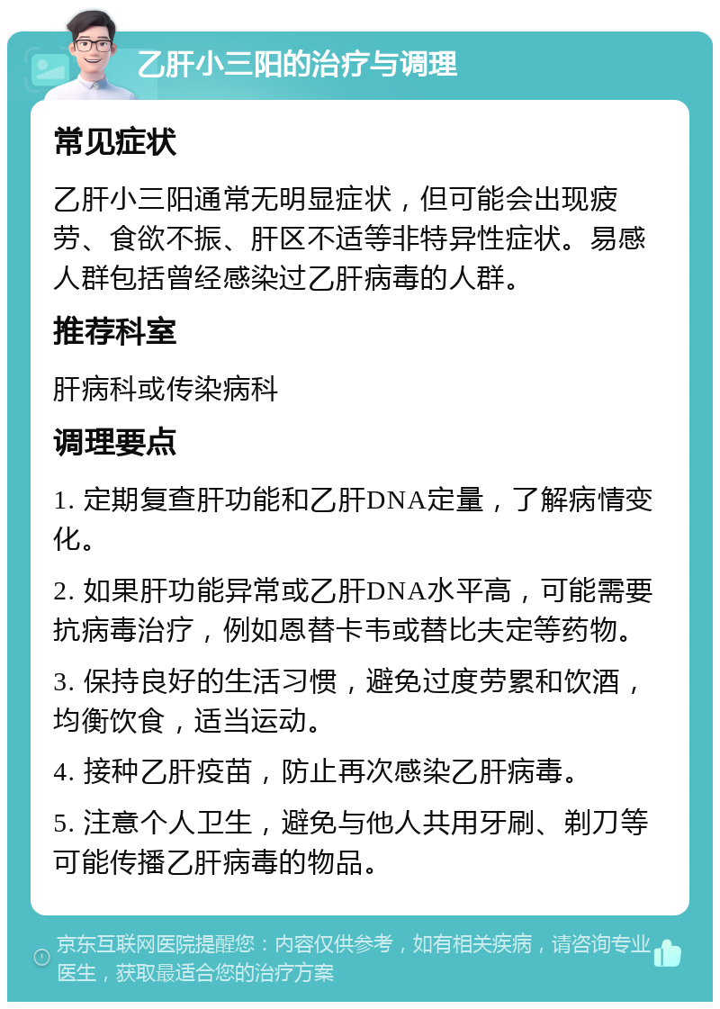 乙肝小三阳的治疗与调理 常见症状 乙肝小三阳通常无明显症状，但可能会出现疲劳、食欲不振、肝区不适等非特异性症状。易感人群包括曾经感染过乙肝病毒的人群。 推荐科室 肝病科或传染病科 调理要点 1. 定期复查肝功能和乙肝DNA定量，了解病情变化。 2. 如果肝功能异常或乙肝DNA水平高，可能需要抗病毒治疗，例如恩替卡韦或替比夫定等药物。 3. 保持良好的生活习惯，避免过度劳累和饮酒，均衡饮食，适当运动。 4. 接种乙肝疫苗，防止再次感染乙肝病毒。 5. 注意个人卫生，避免与他人共用牙刷、剃刀等可能传播乙肝病毒的物品。