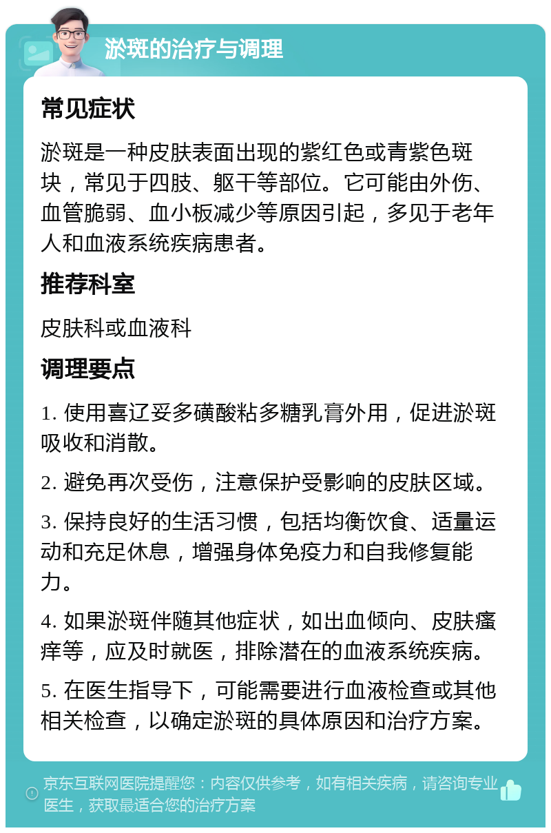 淤斑的治疗与调理 常见症状 淤斑是一种皮肤表面出现的紫红色或青紫色斑块，常见于四肢、躯干等部位。它可能由外伤、血管脆弱、血小板减少等原因引起，多见于老年人和血液系统疾病患者。 推荐科室 皮肤科或血液科 调理要点 1. 使用喜辽妥多磺酸粘多糖乳膏外用，促进淤斑吸收和消散。 2. 避免再次受伤，注意保护受影响的皮肤区域。 3. 保持良好的生活习惯，包括均衡饮食、适量运动和充足休息，增强身体免疫力和自我修复能力。 4. 如果淤斑伴随其他症状，如出血倾向、皮肤瘙痒等，应及时就医，排除潜在的血液系统疾病。 5. 在医生指导下，可能需要进行血液检查或其他相关检查，以确定淤斑的具体原因和治疗方案。