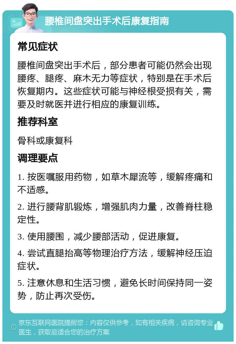 腰椎间盘突出手术后康复指南 常见症状 腰椎间盘突出手术后，部分患者可能仍然会出现腰疼、腿疼、麻木无力等症状，特别是在手术后恢复期内。这些症状可能与神经根受损有关，需要及时就医并进行相应的康复训练。 推荐科室 骨科或康复科 调理要点 1. 按医嘱服用药物，如草木犀流等，缓解疼痛和不适感。 2. 进行腰背肌锻炼，增强肌肉力量，改善脊柱稳定性。 3. 使用腰围，减少腰部活动，促进康复。 4. 尝试直腿抬高等物理治疗方法，缓解神经压迫症状。 5. 注意休息和生活习惯，避免长时间保持同一姿势，防止再次受伤。