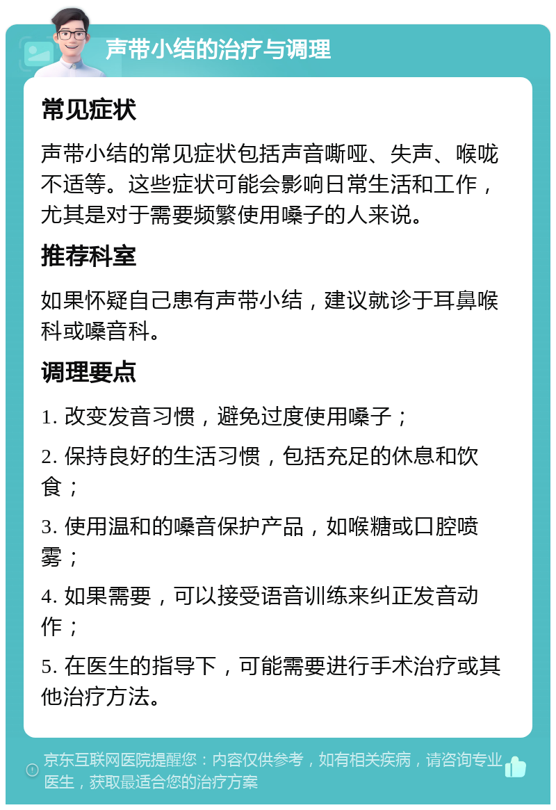 声带小结的治疗与调理 常见症状 声带小结的常见症状包括声音嘶哑、失声、喉咙不适等。这些症状可能会影响日常生活和工作，尤其是对于需要频繁使用嗓子的人来说。 推荐科室 如果怀疑自己患有声带小结，建议就诊于耳鼻喉科或嗓音科。 调理要点 1. 改变发音习惯，避免过度使用嗓子； 2. 保持良好的生活习惯，包括充足的休息和饮食； 3. 使用温和的嗓音保护产品，如喉糖或口腔喷雾； 4. 如果需要，可以接受语音训练来纠正发音动作； 5. 在医生的指导下，可能需要进行手术治疗或其他治疗方法。