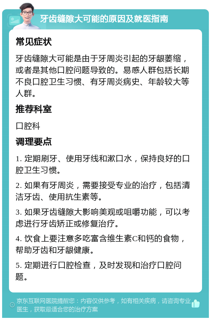 牙齿缝隙大可能的原因及就医指南 常见症状 牙齿缝隙大可能是由于牙周炎引起的牙龈萎缩，或者是其他口腔问题导致的。易感人群包括长期不良口腔卫生习惯、有牙周炎病史、年龄较大等人群。 推荐科室 口腔科 调理要点 1. 定期刷牙、使用牙线和漱口水，保持良好的口腔卫生习惯。 2. 如果有牙周炎，需要接受专业的治疗，包括清洁牙齿、使用抗生素等。 3. 如果牙齿缝隙大影响美观或咀嚼功能，可以考虑进行牙齿矫正或修复治疗。 4. 饮食上要注意多吃富含维生素C和钙的食物，帮助牙齿和牙龈健康。 5. 定期进行口腔检查，及时发现和治疗口腔问题。