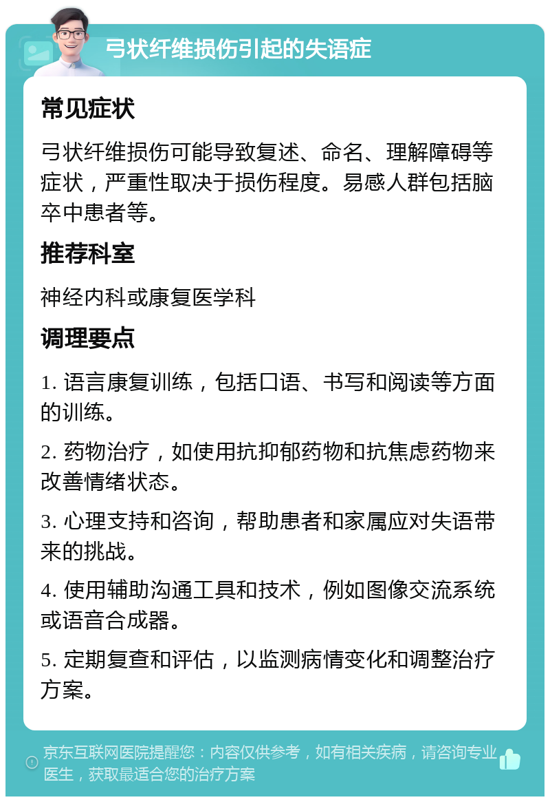 弓状纤维损伤引起的失语症 常见症状 弓状纤维损伤可能导致复述、命名、理解障碍等症状，严重性取决于损伤程度。易感人群包括脑卒中患者等。 推荐科室 神经内科或康复医学科 调理要点 1. 语言康复训练，包括口语、书写和阅读等方面的训练。 2. 药物治疗，如使用抗抑郁药物和抗焦虑药物来改善情绪状态。 3. 心理支持和咨询，帮助患者和家属应对失语带来的挑战。 4. 使用辅助沟通工具和技术，例如图像交流系统或语音合成器。 5. 定期复查和评估，以监测病情变化和调整治疗方案。