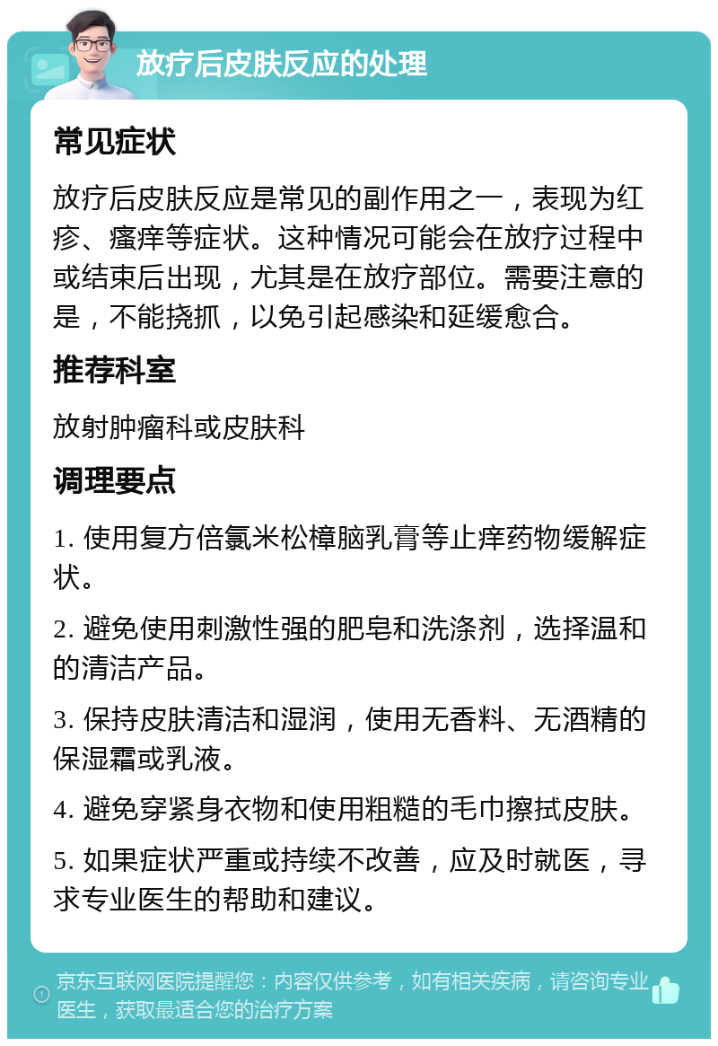 放疗后皮肤反应的处理 常见症状 放疗后皮肤反应是常见的副作用之一，表现为红疹、瘙痒等症状。这种情况可能会在放疗过程中或结束后出现，尤其是在放疗部位。需要注意的是，不能挠抓，以免引起感染和延缓愈合。 推荐科室 放射肿瘤科或皮肤科 调理要点 1. 使用复方倍氯米松樟脑乳膏等止痒药物缓解症状。 2. 避免使用刺激性强的肥皂和洗涤剂，选择温和的清洁产品。 3. 保持皮肤清洁和湿润，使用无香料、无酒精的保湿霜或乳液。 4. 避免穿紧身衣物和使用粗糙的毛巾擦拭皮肤。 5. 如果症状严重或持续不改善，应及时就医，寻求专业医生的帮助和建议。