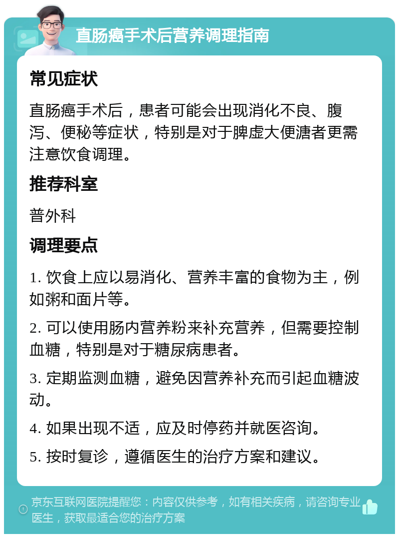 直肠癌手术后营养调理指南 常见症状 直肠癌手术后，患者可能会出现消化不良、腹泻、便秘等症状，特别是对于脾虚大便溏者更需注意饮食调理。 推荐科室 普外科 调理要点 1. 饮食上应以易消化、营养丰富的食物为主，例如粥和面片等。 2. 可以使用肠内营养粉来补充营养，但需要控制血糖，特别是对于糖尿病患者。 3. 定期监测血糖，避免因营养补充而引起血糖波动。 4. 如果出现不适，应及时停药并就医咨询。 5. 按时复诊，遵循医生的治疗方案和建议。