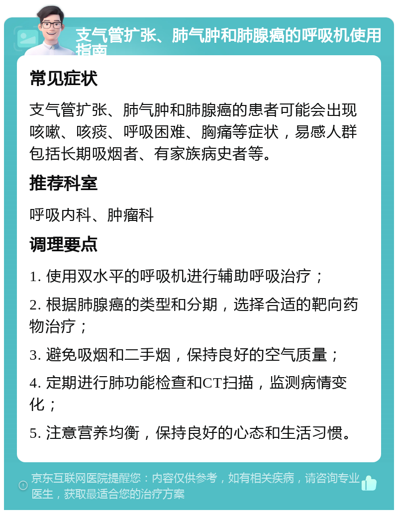 支气管扩张、肺气肿和肺腺癌的呼吸机使用指南 常见症状 支气管扩张、肺气肿和肺腺癌的患者可能会出现咳嗽、咳痰、呼吸困难、胸痛等症状，易感人群包括长期吸烟者、有家族病史者等。 推荐科室 呼吸内科、肿瘤科 调理要点 1. 使用双水平的呼吸机进行辅助呼吸治疗； 2. 根据肺腺癌的类型和分期，选择合适的靶向药物治疗； 3. 避免吸烟和二手烟，保持良好的空气质量； 4. 定期进行肺功能检查和CT扫描，监测病情变化； 5. 注意营养均衡，保持良好的心态和生活习惯。