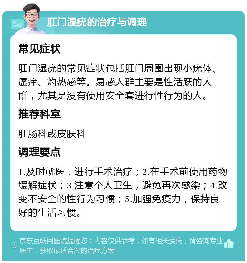 肛门湿疣的治疗与调理 常见症状 肛门湿疣的常见症状包括肛门周围出现小疣体、瘙痒、灼热感等。易感人群主要是性活跃的人群，尤其是没有使用安全套进行性行为的人。 推荐科室 肛肠科或皮肤科 调理要点 1.及时就医，进行手术治疗；2.在手术前使用药物缓解症状；3.注意个人卫生，避免再次感染；4.改变不安全的性行为习惯；5.加强免疫力，保持良好的生活习惯。