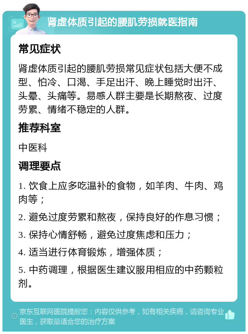 肾虚体质引起的腰肌劳损就医指南 常见症状 肾虚体质引起的腰肌劳损常见症状包括大便不成型、怕冷、口渴、手足出汗、晚上睡觉时出汗、头晕、头痛等。易感人群主要是长期熬夜、过度劳累、情绪不稳定的人群。 推荐科室 中医科 调理要点 1. 饮食上应多吃温补的食物，如羊肉、牛肉、鸡肉等； 2. 避免过度劳累和熬夜，保持良好的作息习惯； 3. 保持心情舒畅，避免过度焦虑和压力； 4. 适当进行体育锻炼，增强体质； 5. 中药调理，根据医生建议服用相应的中药颗粒剂。