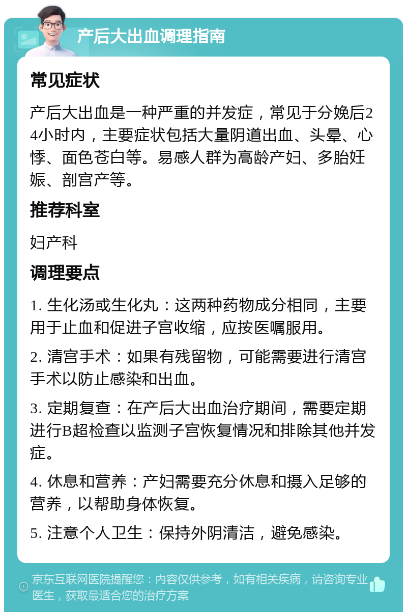 产后大出血调理指南 常见症状 产后大出血是一种严重的并发症，常见于分娩后24小时内，主要症状包括大量阴道出血、头晕、心悸、面色苍白等。易感人群为高龄产妇、多胎妊娠、剖宫产等。 推荐科室 妇产科 调理要点 1. 生化汤或生化丸：这两种药物成分相同，主要用于止血和促进子宫收缩，应按医嘱服用。 2. 清宫手术：如果有残留物，可能需要进行清宫手术以防止感染和出血。 3. 定期复查：在产后大出血治疗期间，需要定期进行B超检查以监测子宫恢复情况和排除其他并发症。 4. 休息和营养：产妇需要充分休息和摄入足够的营养，以帮助身体恢复。 5. 注意个人卫生：保持外阴清洁，避免感染。