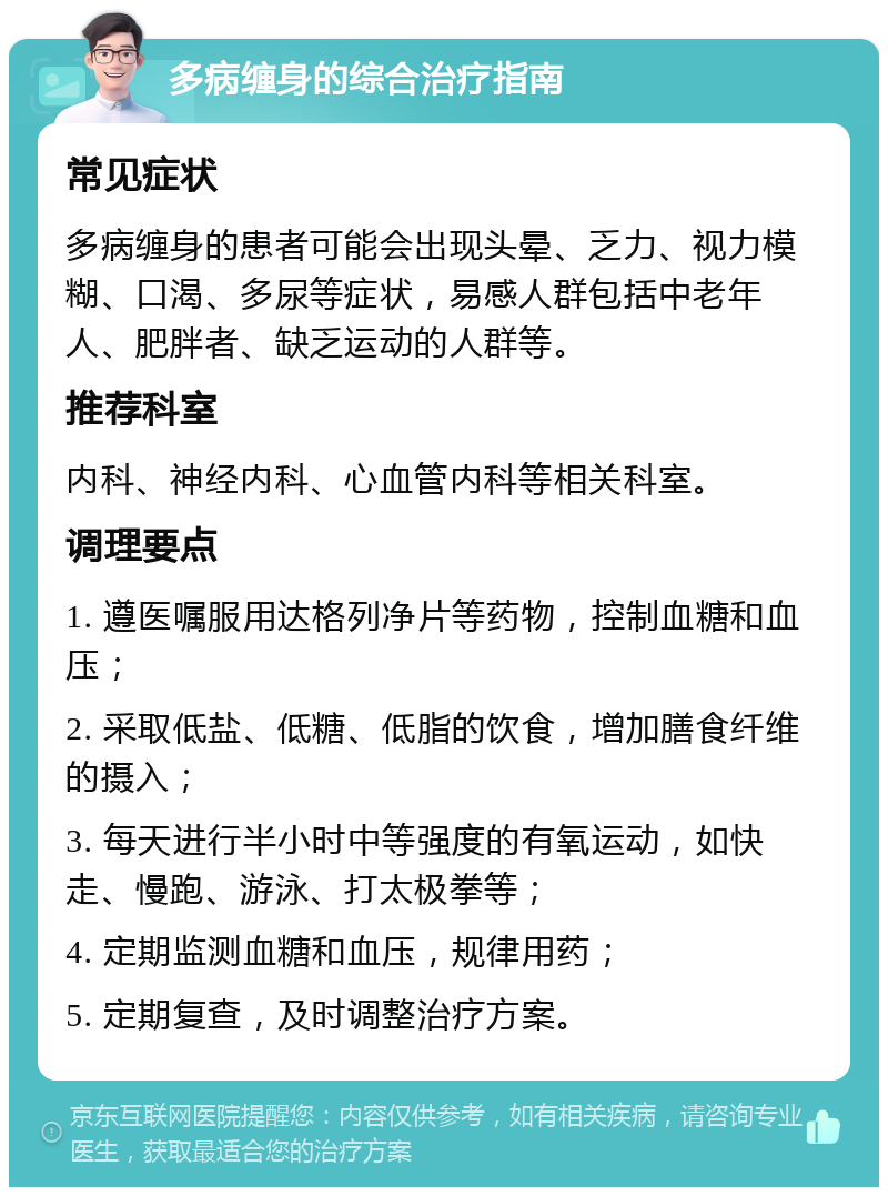 多病缠身的综合治疗指南 常见症状 多病缠身的患者可能会出现头晕、乏力、视力模糊、口渴、多尿等症状，易感人群包括中老年人、肥胖者、缺乏运动的人群等。 推荐科室 内科、神经内科、心血管内科等相关科室。 调理要点 1. 遵医嘱服用达格列净片等药物，控制血糖和血压； 2. 采取低盐、低糖、低脂的饮食，增加膳食纤维的摄入； 3. 每天进行半小时中等强度的有氧运动，如快走、慢跑、游泳、打太极拳等； 4. 定期监测血糖和血压，规律用药； 5. 定期复查，及时调整治疗方案。