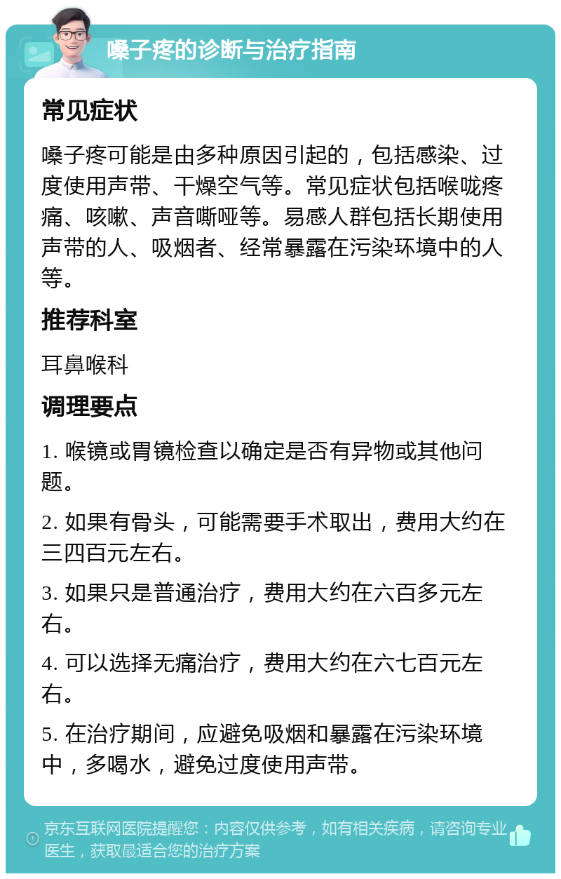 嗓子疼的诊断与治疗指南 常见症状 嗓子疼可能是由多种原因引起的，包括感染、过度使用声带、干燥空气等。常见症状包括喉咙疼痛、咳嗽、声音嘶哑等。易感人群包括长期使用声带的人、吸烟者、经常暴露在污染环境中的人等。 推荐科室 耳鼻喉科 调理要点 1. 喉镜或胃镜检查以确定是否有异物或其他问题。 2. 如果有骨头，可能需要手术取出，费用大约在三四百元左右。 3. 如果只是普通治疗，费用大约在六百多元左右。 4. 可以选择无痛治疗，费用大约在六七百元左右。 5. 在治疗期间，应避免吸烟和暴露在污染环境中，多喝水，避免过度使用声带。